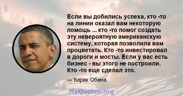 Если вы добились успеха, кто -то на линии оказал вам некоторую помощь ... кто -то помог создать эту невероятную американскую систему, которая позволила вам процветать. Кто -то инвестировал в дороги и мосты. Если у вас