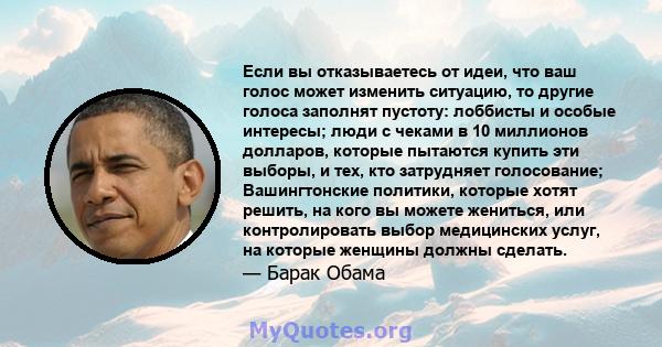 Если вы отказываетесь от идеи, что ваш голос может изменить ситуацию, то другие голоса заполнят пустоту: лоббисты и особые интересы; люди с чеками в 10 миллионов долларов, которые пытаются купить эти выборы, и тех, кто