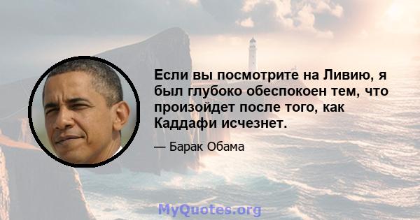 Если вы посмотрите на Ливию, я был глубоко обеспокоен тем, что произойдет после того, как Каддафи исчезнет.