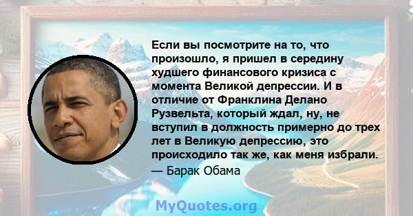 Если вы посмотрите на то, что произошло, я пришел в середину худшего финансового кризиса с момента Великой депрессии. И в отличие от Франклина Делано Рузвельта, который ждал, ну, не вступил в должность примерно до трех