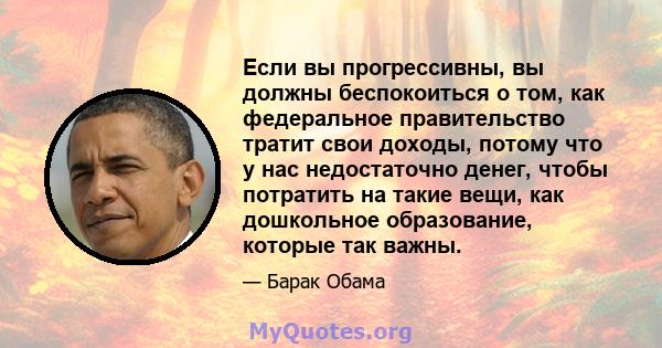 Если вы прогрессивны, вы должны беспокоиться о том, как федеральное правительство тратит свои доходы, потому что у нас недостаточно денег, чтобы потратить на такие вещи, как дошкольное образование, которые так важны.