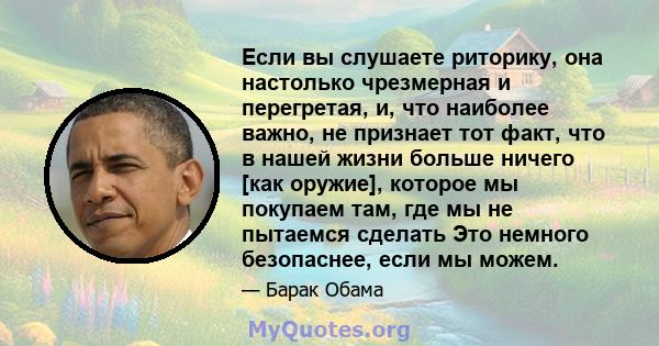 Если вы слушаете риторику, она настолько чрезмерная и перегретая, и, что наиболее важно, не признает тот факт, что в нашей жизни больше ничего [как оружие], которое мы покупаем там, где мы не пытаемся сделать Это