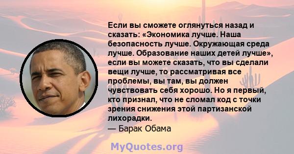 Если вы сможете оглянуться назад и сказать: «Экономика лучше. Наша безопасность лучше. Окружающая среда лучше. Образование наших детей лучше», если вы можете сказать, что вы сделали вещи лучше, то рассматривая все