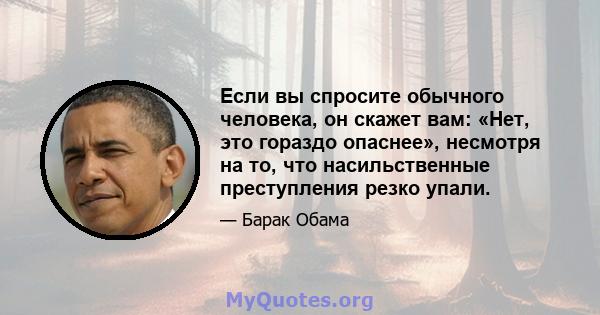 Если вы спросите обычного человека, он скажет вам: «Нет, это гораздо опаснее», несмотря на то, что насильственные преступления резко упали.