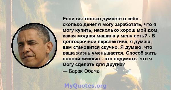 Если вы только думаете о себе - сколько денег я могу заработать, что я могу купить, насколько хорош мой дом, какая модная машина у меня есть? - В долгосрочной перспективе, я думаю, вам становится скучно. Я думаю, что