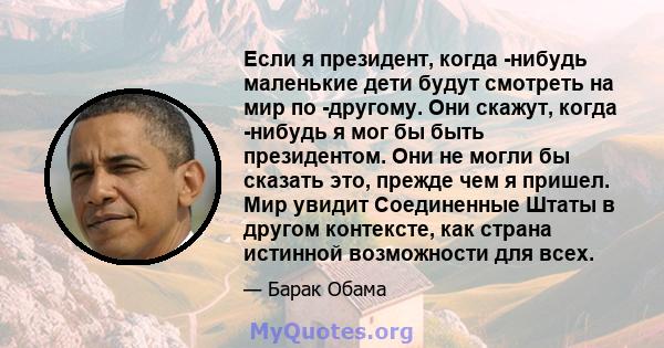 Если я президент, когда -нибудь маленькие дети будут смотреть на мир по -другому. Они скажут, когда -нибудь я мог бы быть президентом. Они не могли бы сказать это, прежде чем я пришел. Мир увидит Соединенные Штаты в