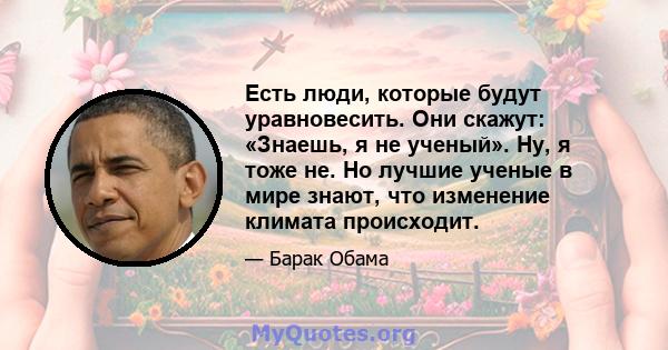 Есть люди, которые будут уравновесить. Они скажут: «Знаешь, я не ученый». Ну, я тоже не. Но лучшие ученые в мире знают, что изменение климата происходит.