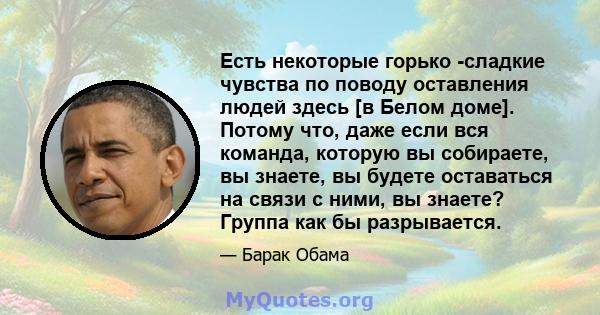 Есть некоторые горько -сладкие чувства по поводу оставления людей здесь [в Белом доме]. Потому что, даже если вся команда, которую вы собираете, вы знаете, вы будете оставаться на связи с ними, вы знаете? Группа как бы