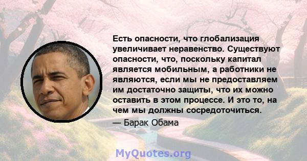 Есть опасности, что глобализация увеличивает неравенство. Существуют опасности, что, поскольку капитал является мобильным, а работники не являются, если мы не предоставляем им достаточно защиты, что их можно оставить в