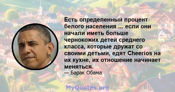 Есть определенный процент белого населения ... если они начали иметь больше чернокожих детей среднего класса, которые дружат со своими детьми, едят Cheerios на их кухне, их отношение начинает меняться.