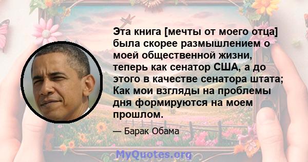 Эта книга [мечты от моего отца] была скорее размышлением о моей общественной жизни, теперь как сенатор США, а до этого в качестве сенатора штата; Как мои взгляды на проблемы дня формируются на моем прошлом.