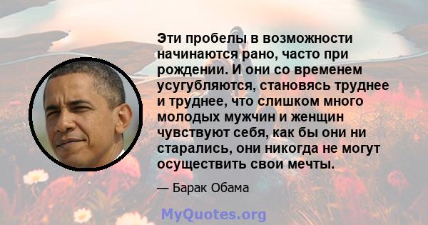 Эти пробелы в возможности начинаются рано, часто при рождении. И они со временем усугубляются, становясь труднее и труднее, что слишком много молодых мужчин и женщин чувствуют себя, как бы они ни старались, они никогда