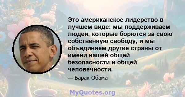 Это американское лидерство в лучшем виде: мы поддерживаем людей, которые борются за свою собственную свободу, и мы объединяем другие страны от имени нашей общей безопасности и общей человечности.