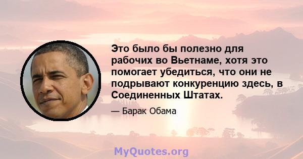 Это было бы полезно для рабочих во Вьетнаме, хотя это помогает убедиться, что они не подрывают конкуренцию здесь, в Соединенных Штатах.