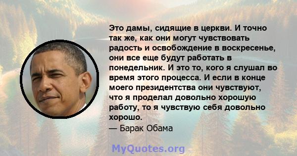 Это дамы, сидящие в церкви. И точно так же, как они могут чувствовать радость и освобождение в воскресенье, они все еще будут работать в понедельник. И это то, кого я слушал во время этого процесса. И если в конце моего 