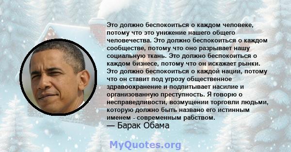 Это должно беспокоиться о каждом человеке, потому что это унижение нашего общего человечества. Это должно беспокоиться о каждом сообществе, потому что оно разрывает нашу социальную ткань. Это должно беспокоиться о