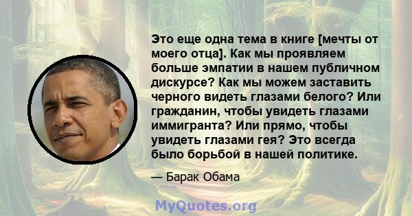 Это еще одна тема в книге [мечты от моего отца]. Как мы проявляем больше эмпатии в нашем публичном дискурсе? Как мы можем заставить черного видеть глазами белого? Или гражданин, чтобы увидеть глазами иммигранта? Или