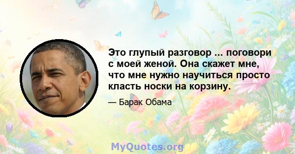 Это глупый разговор ... поговори с моей женой. Она скажет мне, что мне нужно научиться просто класть носки на корзину.