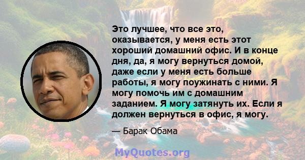 Это лучшее, что все это, оказывается, у меня есть этот хороший домашний офис. И в конце дня, да, я могу вернуться домой, даже если у меня есть больше работы, я могу поужинать с ними. Я могу помочь им с домашним