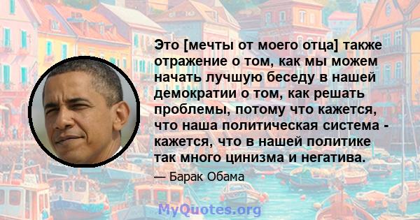 Это [мечты от моего отца] также отражение о том, как мы можем начать лучшую беседу в нашей демократии о том, как решать проблемы, потому что кажется, что наша политическая система - кажется, что в нашей политике так