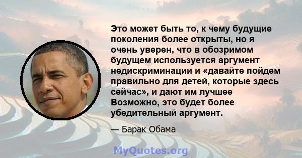 Это может быть то, к чему будущие поколения более открыты, но я очень уверен, что в обозримом будущем используется аргумент недискриминации и «давайте пойдем правильно для детей, которые здесь сейчас», и дают им лучшее