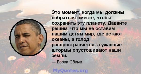 Это момент, когда мы должны собраться вместе, чтобы сохранить эту планету. Давайте решим, что мы не оставим нашим детям мир, где встают океаны, а голод распространяется, а ужасные штормы опустошивают наши земли.