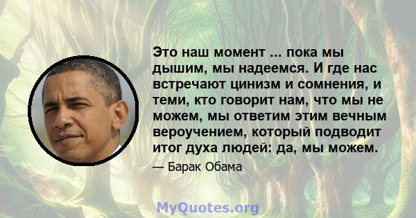 Это наш момент ... пока мы дышим, мы надеемся. И где нас встречают цинизм и сомнения, и теми, кто говорит нам, что мы не можем, мы ответим этим вечным вероучением, который подводит итог духа людей: да, мы можем.