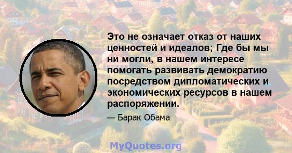 Это не означает отказ от наших ценностей и идеалов; Где бы мы ни могли, в нашем интересе помогать развивать демократию посредством дипломатических и экономических ресурсов в нашем распоряжении.