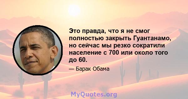 Это правда, что я не смог полностью закрыть Гуантанамо, но сейчас мы резко сократили население с 700 или около того до 60.