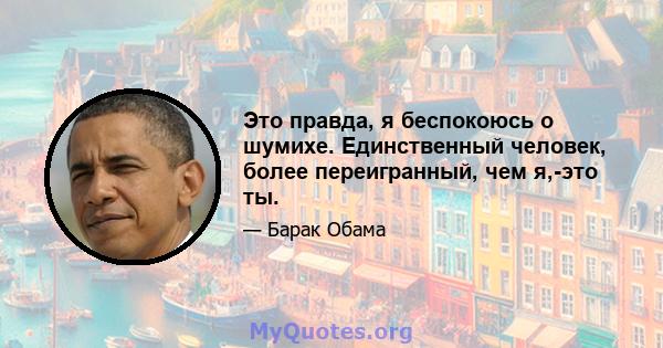 Это правда, я беспокоюсь о шумихе. Единственный человек, более переигранный, чем я,-это ты.