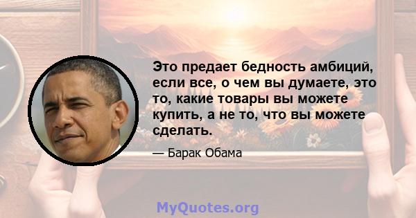 Это предает бедность амбиций, если все, о чем вы думаете, это то, какие товары вы можете купить, а не то, что вы можете сделать.