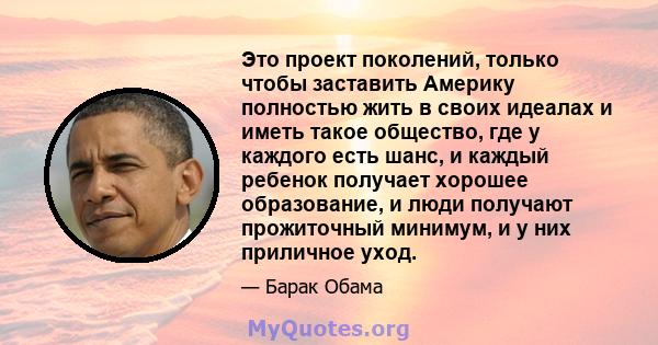 Это проект поколений, только чтобы заставить Америку полностью жить в своих идеалах и иметь такое общество, где у каждого есть шанс, и каждый ребенок получает хорошее образование, и люди получают прожиточный минимум, и