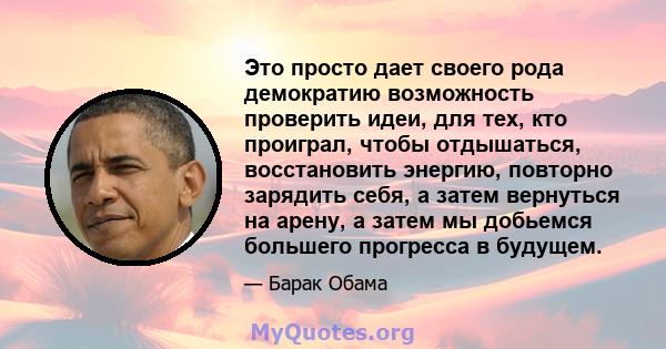 Это просто дает своего рода демократию возможность проверить идеи, для тех, кто проиграл, чтобы отдышаться, восстановить энергию, повторно зарядить себя, а затем вернуться на арену, а затем мы добьемся большего