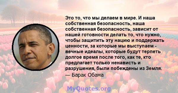 Это то, что мы делаем в мире. И наша собственная безопасность, наша собственная безопасность, зависит от нашей готовности делать то, что нужно, чтобы защитить эту нацию и поддержать ценности, за которые мы выступаем -