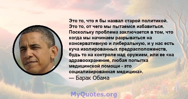 Это то, что я бы назвал старой политикой. Это то, от чего мы пытаемся избавиться. Поскольку проблема заключается в том, что когда мы начинаем разрываться на консервативную и либеральную, и у нас есть куча изолированных