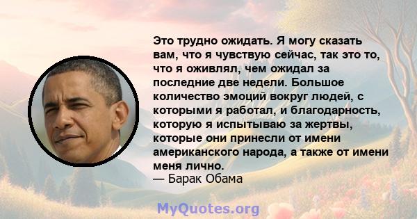 Это трудно ожидать. Я могу сказать вам, что я чувствую сейчас, так это то, что я оживлял, чем ожидал за последние две недели. Большое количество эмоций вокруг людей, с которыми я работал, и благодарность, которую я