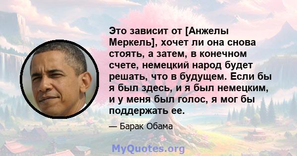 Это зависит от [Анжелы Меркель], хочет ли она снова стоять, а затем, в конечном счете, немецкий народ будет решать, что в будущем. Если бы я был здесь, и я был немецким, и у меня был голос, я мог бы поддержать ее.