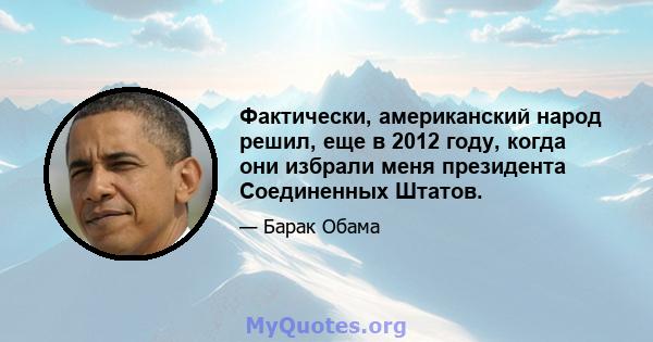 Фактически, американский народ решил, еще в 2012 году, когда они избрали меня президента Соединенных Штатов.