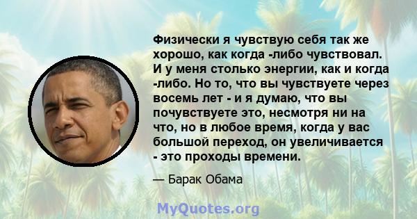 Физически я чувствую себя так же хорошо, как когда -либо чувствовал. И у меня столько энергии, как и когда -либо. Но то, что вы чувствуете через восемь лет - и я думаю, что вы почувствуете это, несмотря ни на что, но в