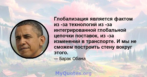 Глобализация является фактом из -за технологий из -за интегрированной глобальной цепочки поставок, из -за изменений в транспорте. И мы не сможем построить стену вокруг этого.