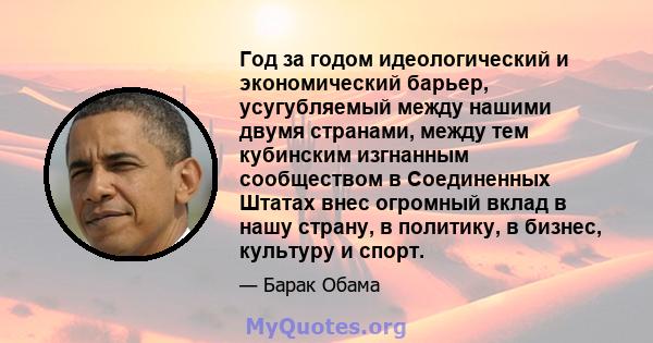 Год за годом идеологический и экономический барьер, усугубляемый между нашими двумя странами, между тем кубинским изгнанным сообществом в Соединенных Штатах внес огромный вклад в нашу страну, в политику, в бизнес,