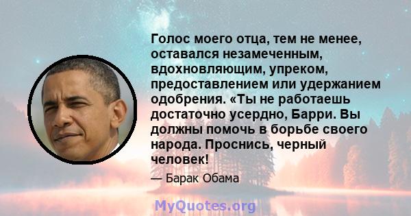 Голос моего отца, тем не менее, оставался незамеченным, вдохновляющим, упреком, предоставлением или удержанием одобрения. «Ты не работаешь достаточно усердно, Барри. Вы должны помочь в борьбе своего народа. Проснись,