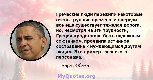 Греческие люди пережили некоторые очень трудные времена, и впереди все еще существует тяжелая дорога, но, несмотря на эти трудности, Греция продолжала быть надежным союзником, проявила истинное сострадание к нуждающимся 