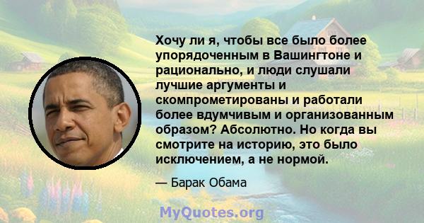 Хочу ли я, чтобы все было более упорядоченным в Вашингтоне и рационально, и люди слушали лучшие аргументы и скомпрометированы и работали более вдумчивым и организованным образом? Абсолютно. Но когда вы смотрите на