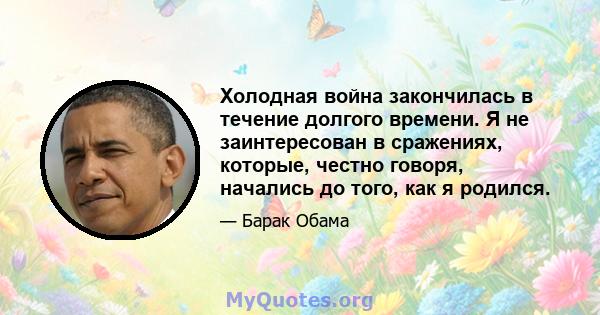 Холодная война закончилась в течение долгого времени. Я не заинтересован в сражениях, которые, честно говоря, начались до того, как я родился.