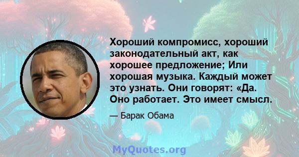 Хороший компромисс, хороший законодательный акт, как хорошее предложение; Или хорошая музыка. Каждый может это узнать. Они говорят: «Да. Оно работает. Это имеет смысл.