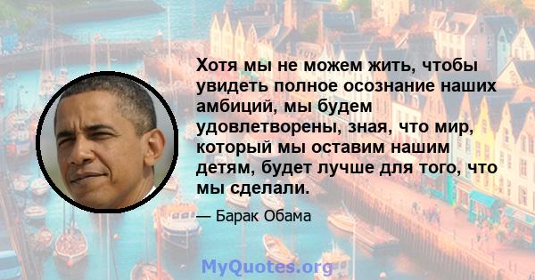 Хотя мы не можем жить, чтобы увидеть полное осознание наших амбиций, мы будем удовлетворены, зная, что мир, который мы оставим нашим детям, будет лучше для того, что мы сделали.