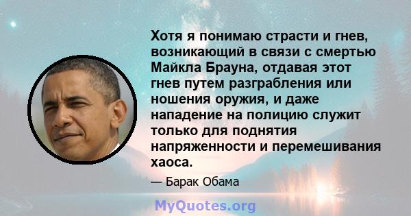 Хотя я понимаю страсти и гнев, возникающий в связи с смертью Майкла Брауна, отдавая этот гнев путем разграбления или ношения оружия, и даже нападение на полицию служит только для поднятия напряженности и перемешивания