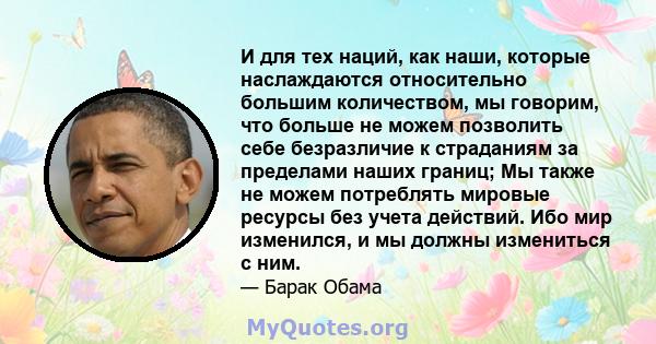 И для тех наций, как наши, которые наслаждаются относительно большим количеством, мы говорим, что больше не можем позволить себе безразличие к страданиям за пределами наших границ; Мы также не можем потреблять мировые