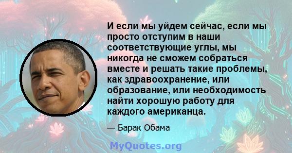 И если мы уйдем сейчас, если мы просто отступим в наши соответствующие углы, мы никогда не сможем собраться вместе и решать такие проблемы, как здравоохранение, или образование, или необходимость найти хорошую работу